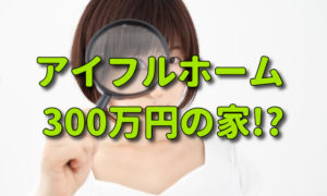 アイフルホームで300万円の家が建つ？どういう事か調べてみた